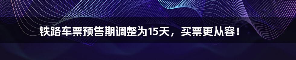 铁路车票预售期调整为15天，买票更从容！