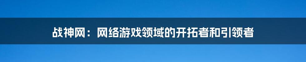战神网:网络游戏领域的开拓者和引领者