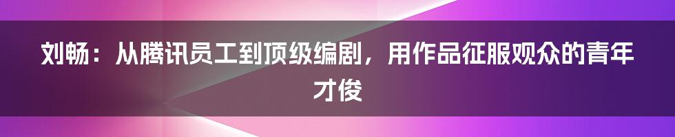 刘畅:从腾讯员工到顶级编剧,用作品征服观众的青年才俊