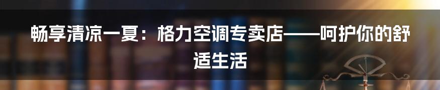 畅享清凉一夏:格力空调专卖店——呵护你的舒适生活