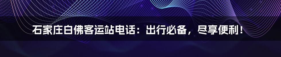 石家庄白佛客运站电话:出行必备,尽享便利!