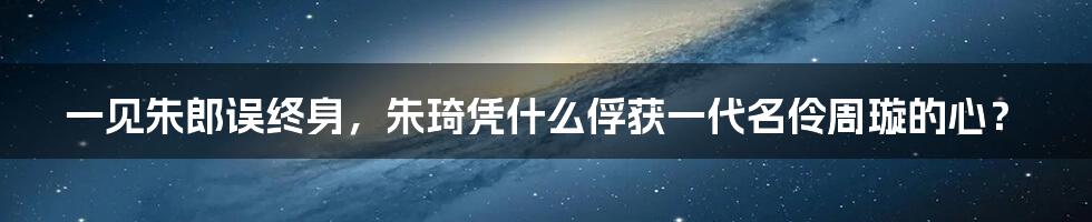 一见朱郎误终身,朱琦凭什么俘获一代名伶周璇的心?