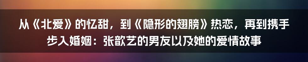 从《北爱》的忆甜，到《隐形的翅膀》热恋，再到携手步入婚姻：张歆艺的男友以及她的爱情故事