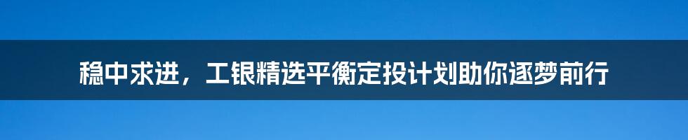 稳中求进，工银精选平衡定投计划助你逐梦前行