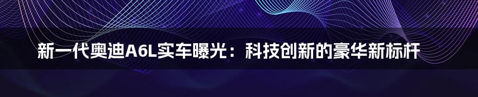 新一代奥迪A6L实车曝光:科技创新的豪华新标杆