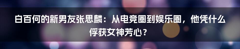 白百何的新男友张思麟：从电竞圈到娱乐圈，他凭什么俘获女神芳心？