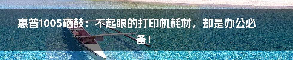 惠普1005硒鼓:不起眼的打印机耗材,却是办公必备!
