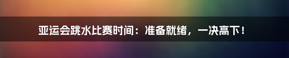 亚运会跳水比赛时间：准备就绪，一决高下！