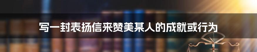 写一封表扬信来赞美某人的成就或行为