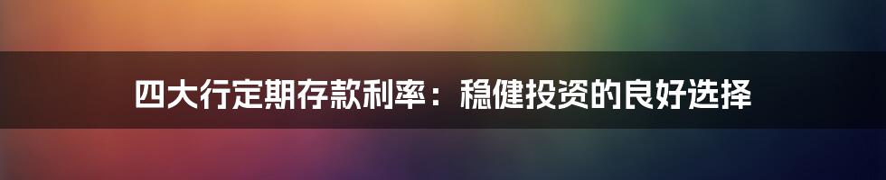 四大行定期存款利率：稳健投资的良好选择