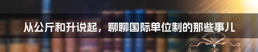 从公斤和升说起，聊聊国际单位制的那些事儿