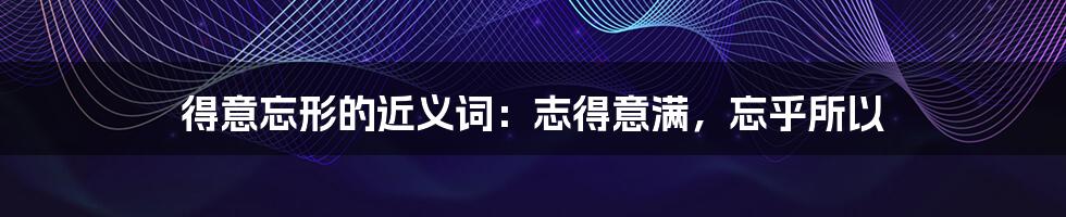 得意忘形的近义词:志得意满,忘乎所以