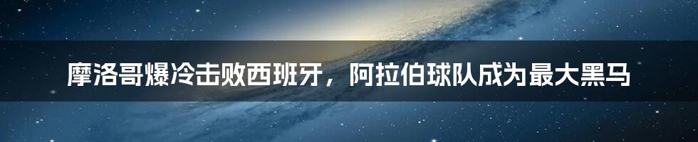摩洛哥爆冷击败西班牙,阿拉伯球队成为最大黑马