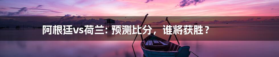 阿根廷vs荷兰: 预测比分，谁将获胜？