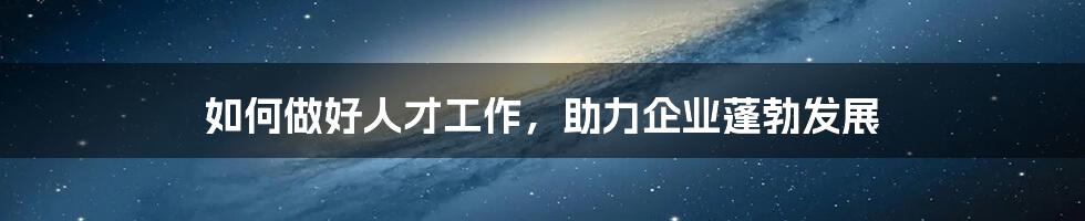 如何做好人才工作,助力企业蓬勃发展