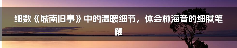 细数《城南旧事》中的温暖细节,体会林海音的细腻笔触