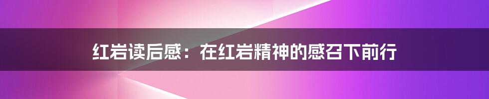 红岩读后感:在红岩精神的感召下前行