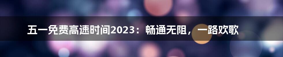五一免费高速时间2023:畅通无阻,一路欢歌