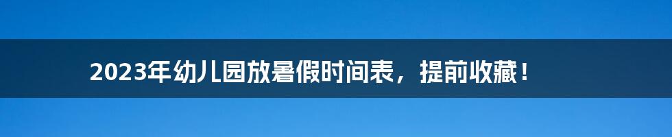 2023年幼儿园放暑假时间表，提前收藏！