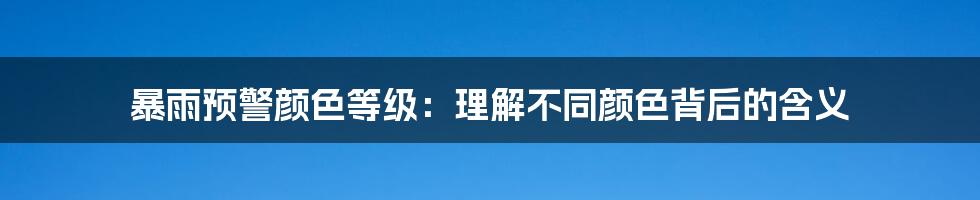 暴雨预警颜色等级：理解不同颜色背后的含义