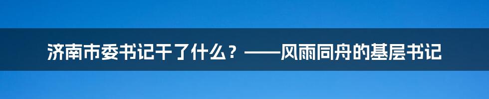 济南市委书记干了什么?——风雨同舟的基层书记