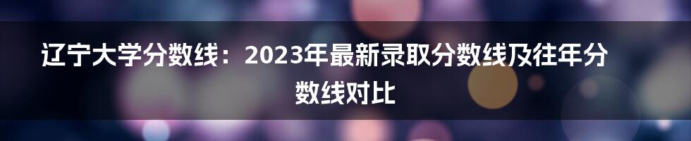 辽宁大学分数线:2023年最新录取分数线及往年分数线对比