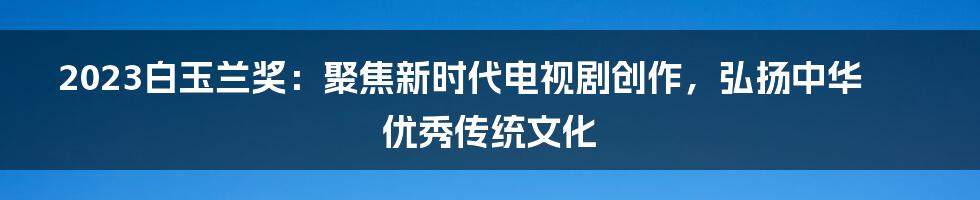 2023白玉兰奖：聚焦新时代电视剧创作，弘扬中华优秀传统文化