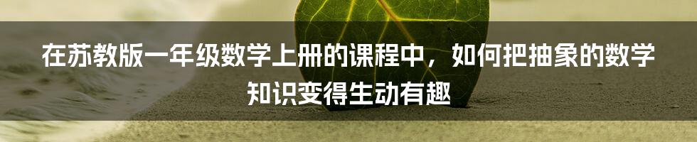 在苏教版一年级数学上册的课程中,如何把抽象的数学知识变得生动有趣