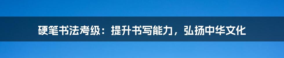 硬笔书法考级：提升书写能力，弘扬中华文化