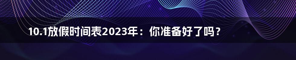 10.1放假时间表2023年：你准备好了吗？