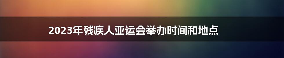 2023年残疾人亚运会举办时间和地点