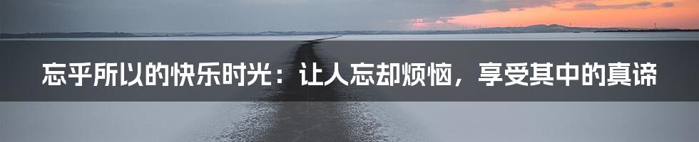 忘乎所以的快乐时光：让人忘却烦恼，享受其中的真谛