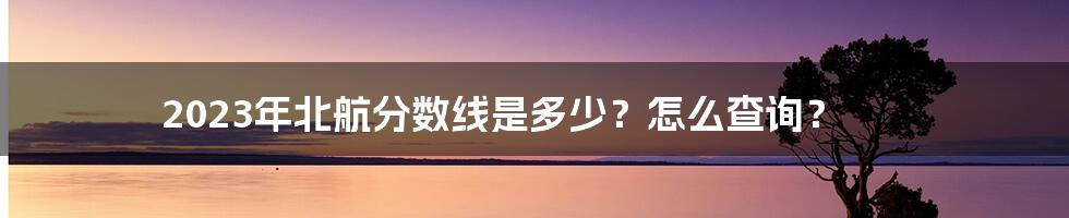 2023年北航分数线是多少？怎么查询？