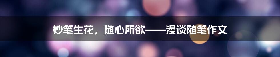 妙笔生花,随心所欲——漫谈随笔作文
