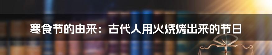 寒食节的由来：古代人用火烧烤出来的节日