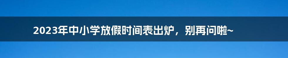 2023年中小学放假时间表出炉,别再问啦~