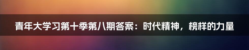 青年大学习第十季第八期答案：时代精神，榜样的力量