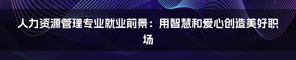 人力资源管理专业就业前景:用智慧和爱心创造美好职场