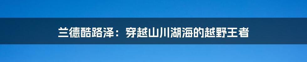 兰德酷路泽：穿越山川湖海的越野王者