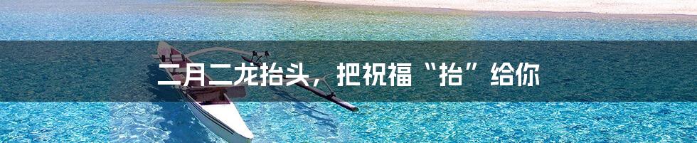 二月二龙抬头,把祝福“抬”给你