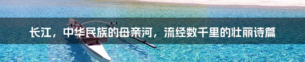 长江,中华民族的母亲河,流经数千里的壮丽诗篇