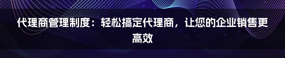 代理商管理制度：轻松搞定代理商，让您的企业销售更高效