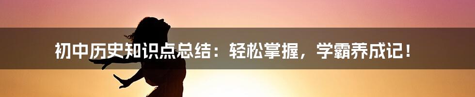 初中历史知识点总结：轻松掌握，学霸养成记！