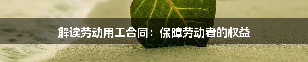 解读劳动用工合同:保障劳动者的权益