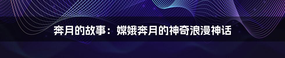 奔月的故事:嫦娥奔月的神奇浪漫神话