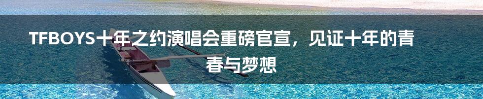 TFBOYS十年之约演唱会重磅官宣,见证十年的青春与梦想