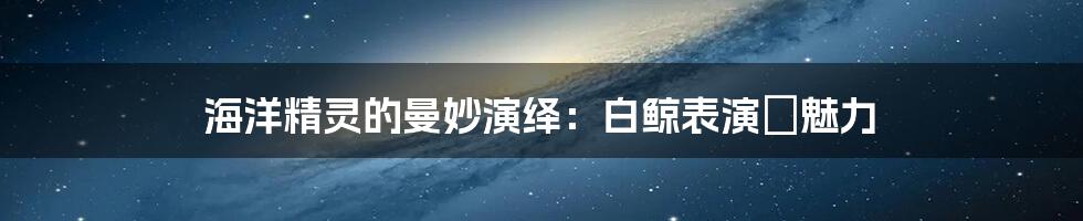 海洋精灵的曼妙演绎:白鲸表演の魅力
