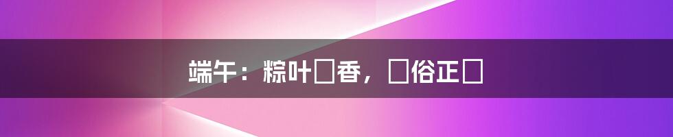 端午:粽叶飄香,習俗正濃