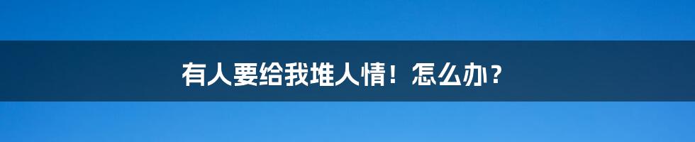 有人要给我堆人情!怎么办?