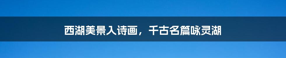 西湖美景入诗画,千古名篇咏灵湖